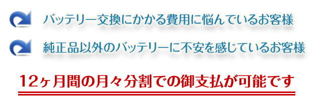 バッテリー交換にかかる費用に悩んでいるお客様。純正品以外のバッテリーに不安を感じているお客様。12ヶ月間の月々分割での御支払が可能です